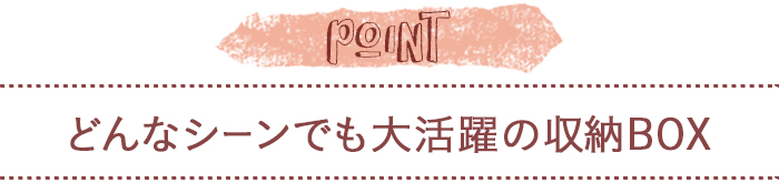 どんなシーンでも大活躍の収納BOX