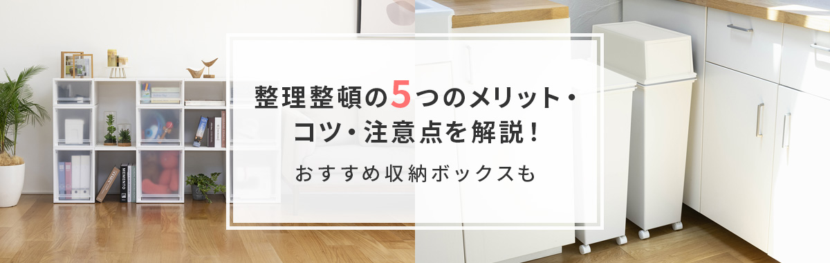 整理整頓の5つのメリット・コツ・注意点を解説！｜おすすめ収納ボックスも