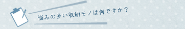 悩みの多い収納モノは何ですか？